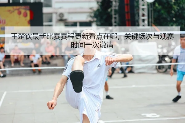 王楚钦最新比赛赛程更新看点在哪，关键场次与观赛时间一次说清